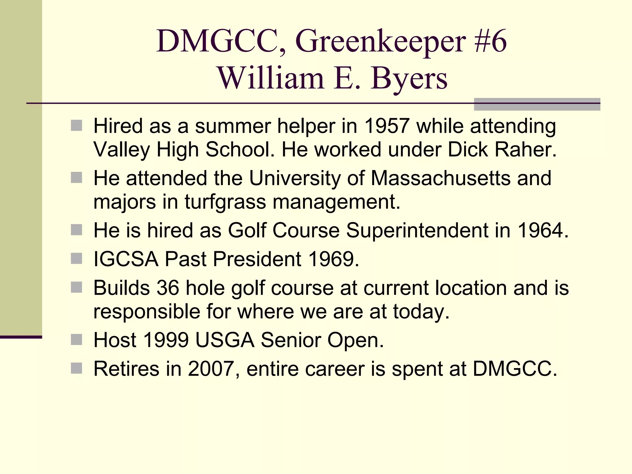 DMGCC, Greenkeeper #6 William E. Byers Hired as a summer helper in 1957 while attending Valley High School. He worked under Dick Raher. He attended the University of Massachusetts and majors in turfgrass management. He is hired as Golf Course Superintendent in 1964. IGCSA Past President 1969. Builds 36 hole golf course at current location and is responsible for where we are at today. Host 1999 USGA Senior Open. Retires in 2007, entire career is spent at DMGCC. 