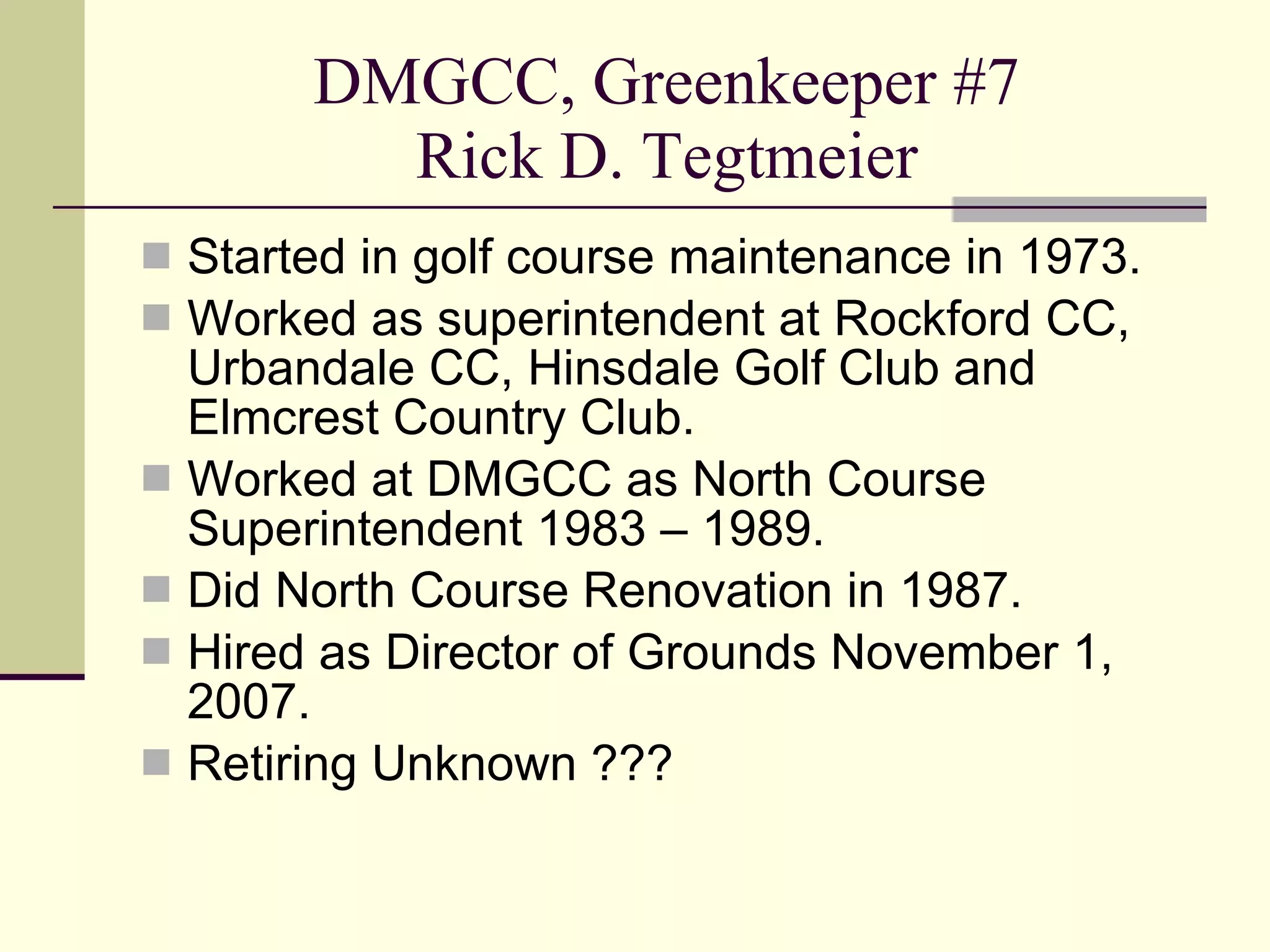 DMGCC, Greenkeeper #7 Rick D. Tegtmeier Started in golf course maintenance in 1973. Worked as superintendent at Rockford CC, Urbandale CC, Hinsdale Golf Club and Elmcrest Country Club. Worked at DMGCC as North Course Superintendent 1983 – 1989. Did North Course Renovation in 1987. Hired as Director of Grounds November 1, 2007. Retiring Unknown ??? 