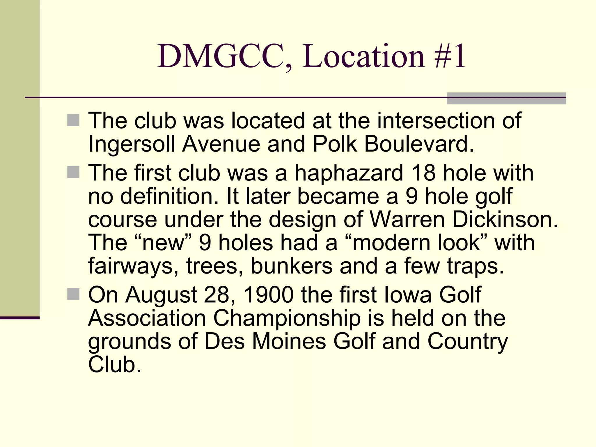 DMGCC, Location #1 The club was located at the intersection of Ingersoll Avenue and Polk Boulevard. The first club was a haphazard 18 hole with no definition. It later became a 9 hole golf course under the design of Warren Dickinson. The “new” 9 holes had a “modern look” with fairways, trees, bunkers and a few traps. On August 28, 1900 the first Iowa Golf Association Championship is held on the grounds of Des Moines Golf and Country Club. 