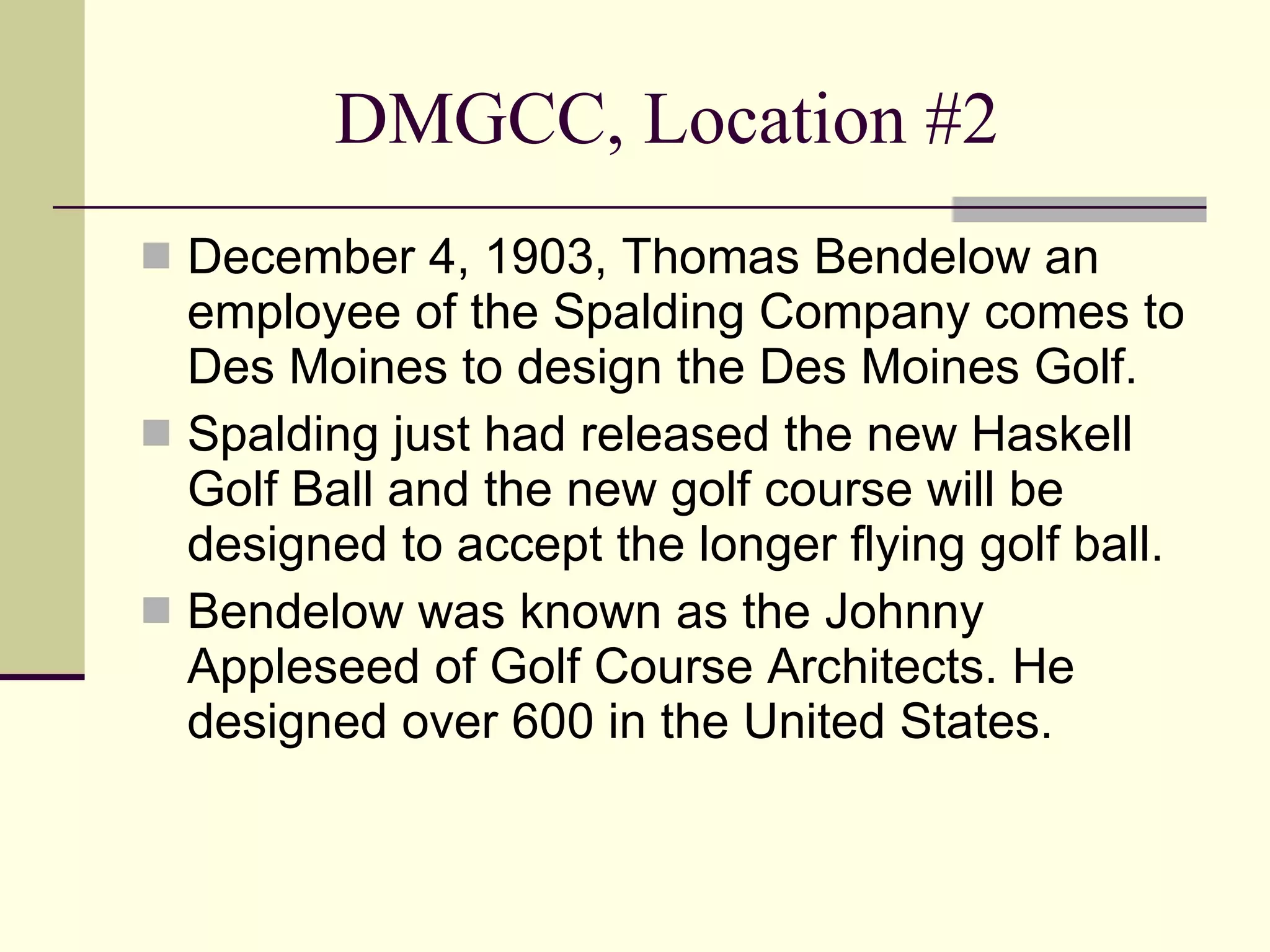 DMGCC, Location #2 December 4, 1903, Thomas Bendelow an employee of the Spalding Company comes to Des Moines to design the Des Moines Golf. Spalding just had released the new Haskell Golf Ball and the new golf course will be designed to accept the longer flying golf ball. Bendelow was known as the Johnny Appleseed of Golf Course Architects. He designed over 600 in the United States. 