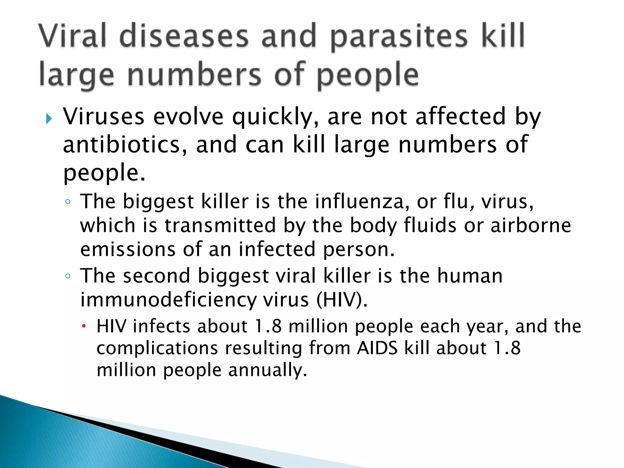  Viruses evolve quickly, are not affected by
antibiotics, and can kill large numbers of
people.
◦ The biggest killer is the influenza, or flu, virus,
which is transmitted by the body fluids or airborne
emissions of an infected person.
◦ The second biggest viral killer is the human
immunodeficiency virus (HIV).
 HIV infects about 1.8 million people each year, and the
complications resulting from AIDS kill about 1.8
million people annually.
 