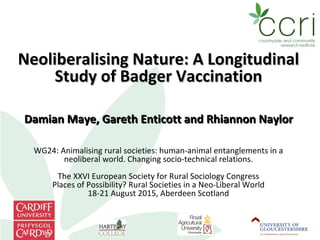 Neoliberalising Nature: A LongitudinalNeoliberalising Nature: A Longitudinal
Study of Badger VaccinationStudy of Badger Vaccination
Damian Maye, Gareth Enticott and Rhiannon NaylorDamian Maye, Gareth Enticott and Rhiannon Naylor
WG24: Animalising rural societies: human-animal entanglements in a
neoliberal world. Changing socio-technical relations.
The XXVI European Society for Rural Sociology Congress
Places of Possibility? Rural Societies in a Neo-Liberal World
18-21 August 2015, Aberdeen Scotland
 