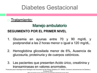 Diabetes Gestacional
 Tratamiento:
Manejo ambulatorio
SEGUIMIENTO POR EL PRIMER NIVEL
1. Glucemia en ayunas entre 70 y
Protocolos para el abordaje de las Patologías más frecuentes del Alto Riesgo Obstétrico 077. MINSA. Consenso Latinoamericano de Diabetes y
Embarazo 2007.
90 mg/dL y
postprandial a las 2 horas menor o igual a 120 mg/dL.
2. Hemoglobina glicosilada menor de 6%, Ausencia de
glucosuria, proteinuria y de cuerpos cetónicos.
3. Las pacientes que presenten Acido úrico, creatinina y
transaminasas en valores anormales.
 