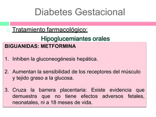 Diabetes Gestacional
 Tratamiento farmacológico:
Hipoglucemiantes orales
BIGUANIDAS: METFORMINA
1. Inhiben la gluconeogénesis hepática.
2. Aumentan la sensibilidad de los receptores del músculo
y tejido graso a la glucosa.
3. Cruza la barrera placentaria: Existe evidencia que
demuestra que no tiene efectos adversos fetales,
neonatales, ni a 18 meses de vida.
 