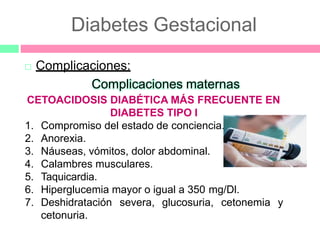 Diabetes Gestacional
 Complicaciones:
Complicaciones maternas
CETOACIDOSIS DIABÉTICA MÁS FRECUENTE EN
DIABETES TIPO I
1. Compromiso del estado de conciencia.
2. Anorexia.
3. Náuseas, vómitos, dolor abdominal.
4. Calambres musculares.
5. Taquicardia.
6. Hiperglucemia mayor o igual a 350 mg/Dl.
7. Deshidratación severa, glucosuria, cetonemia y
cetonuria.
 
