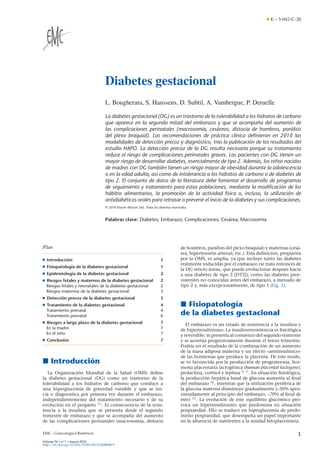 E – 5-042-C-20
Diabetes gestacional
L. Bougherara, S. Hanssens, D. Subtil, A. Vambergue, P. Deruelle
La diabetes gestacional (DG) es un trastorno de la tolerabilidad a los hidratos de carbono
que aparece en la segunda mitad del embarazo y que se acompaña del aumento de
las complicaciones perinatales (macrosomía, cesáreas, distocia de hombros, parálisis
del plexo braquial). Las recomendaciones de práctica clínica deﬁnieron en 2010 las
modalidades de detección precoz y diagnóstico, tras la publicación de los resultados del
estudio HAPO. La detección precoz de la DG resulta necesaria porque su tratamiento
reduce el riesgo de complicaciones perinatales graves. Las pacientes con DG tienen un
mayor riesgo de desarrollar diabetes, esencialmente de tipo 2. Además, los niños nacidos
de madres con DG también tienen un riesgo mayor de obesidad durante la adolescencia
o en la edad adulta, así como de intolerancia a los hidratos de carbono o de diabetes de
tipo 2. El conjunto de datos de la literatura debe fomentar el desarrollo de programas
de seguimiento y tratamiento para estas poblaciones, mediante la modiﬁcación de los
hábitos alimentarios, la promoción de la actividad física o, incluso, la utilización de
antidiabéticos orales para retrasar o prevenir el inicio de la diabetes y sus complicaciones.
© 2018 Elsevier Masson SAS. Todos los derechos reservados.
Palabras clave: Diabetes; Embarazo; Complicaciones; Cesárea; Macrosomía
Plan
■ Introducción 1
■ Fisiopatología de la diabetes gestacional 1
■ Epidemiología de la diabetes gestacional 2
■ Riesgos fetales y maternos de la diabetes gestacional 2
Riesgos fetales y neonatales de la diabetes gestacional 2
Riesgos maternos de la diabetes gestacional 3
■ Detección precoz de la diabetes gestacional 3
■ Tratamiento de la diabetes gestacional 4
Tratamiento prenatal 4
Tratamiento posnatal 6
■ Riesgos a largo plazo de la diabetes gestacional 7
En la madre 7
En el niño 7
■ Conclusión 7
 Introducción
La Organización Mundial de la Salud (OMS) deﬁne
la diabetes gestacional (DG) como un trastorno de la
tolerabilidad a los hidratos de carbono que conduce a
una hiperglucemia de gravedad variable y que se ini-
cia o diagnostica por primera vez durante el embarazo,
independientemente del tratamiento necesario y de su
evolución en el posparto [1]
. Es consecuencia de la resis-
tencia a la insulina que se presenta desde el segundo
trimestre de embarazo y que se acompaña del aumento
de las complicaciones perinatales (macrosomía, distocia
de hombros, parálisis del plexo braquial) y maternas (cesá-
rea, hipertensión arterial, etc.). Esta deﬁnición, propuesta
por la OMS, es amplia, ya que incluye tanto las diabetes
realmente inducidas por el embarazo (se trata entonces de
la DG stricto sensu, que puede evolucionar después hacia
a una diabetes de tipo 2 [DT2]), como las diabetes pree-
xistentes no conocidas antes del embarazo, a menudo de
tipo 2 y, más excepcionalmente, de tipo 1 (Fig. 1).
 Fisiopatología
de la diabetes gestacional
El embarazo es un estado de resistencia a la insulina y
de hiperinsulinismo. La insulinorresistencia es ﬁsiológica
y reversible; se presenta al comienzo del segundo trimestre
y se acentúa progresivamente durante el tercer trimestre.
Podría ser el resultado de la combinación de un aumento
de la masa adiposa materna y un efecto «antiinsulínico»
de las hormonas que produce la placenta. De este modo,
se ve favorecida por la producción de progesterona, hor-
mona placentaria lactogénica (human placental lactogene),
prolactina, cortisol y leptina [2, 3]
. En situación ﬁsiológica,
la producción hepática basal de glucosa aumenta al ﬁnal
del embarazo [4]
, mientras que la utilización periférica de
la glucosa materna disminuye gradualmente (–30% apro-
ximadamente al principio del embarazo, –70% al ﬁnal de
éste) [5]
. La evolución de este equilibrio glucémico pro-
voca un hiperinsulinismo que predomina en situación
posprandial. Ello se traduce en hiperglucemia de predo-
minio posprandial, que desempeña un papel importante
en la aﬂuencia de nutrientes a la unidad fetoplacentaria.
EMC - Ginecología-Obstetricia 1
Volume 54  n◦1  marzo 2018
http://dx.doi.org/10.1016/S1283-081X(18)88086-9
 