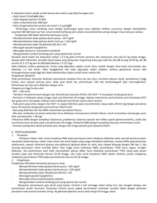 6. Kebutuhan kalori adalah jumlah keseluruhan kalori yang diperhitungkan dari:
− Kalori basal 25 kal/kgBB ideal
− Kalori kegiatan jasmani 10-30%
− Kalori untuk kehamilan 300 kalor
− Perlu diingat kebutuhan protein ibu hamil 1-1.5 gr/kgBB
Perhitungan menu seimbang sama dengan perhitungan pada kasus diabetes mellitus umumnya, dengan ditambahkan
sejumlah 300-500 kalori per hari untuk tumbuh kembang janin selama masa kehamilan sampai dengan masa menyusui selesai.
Pengelolaan DM dalam kehamilan bertujuan untuk :
− Mempertahankan kadar glukosa darah puasa < 105 mg/dl
− Mempertahankan kadar glukosa darah 2 jam pp < 120 mg/dl
− Mempertahankan kadar Hb glikosilat (Hb Alc) < 6%
− Mencegah episode hipoglikemia
− Mencegah ketonuria / ketoasidosis deiabetik
− Mengusahakan tumbuh kembang janin yang optimal dan normal
Kenaikan berat badan ibu dianjurkan sekitar 1-2.5 kg pada trimester pertama dan selanjutnya rata-rata 0.5 kg setiap minggu.
Sampai akhir kehamilan, kenaikan berat badan yang dianjurkan tergantung status gizi awal ibu (ibu BB kurang 14-20 kg, ibu BB
normal 12.5-17.5 kg dan ibu BB lebih/obesitas 7.5-12.5 kg) .
Pada diabetes mellitus gestasional, insulin yang digunakan adalah insulin dosis rendah dengan lama kerja intermediate dan
diberikan 1-2 kali sehari. Obat hipoglikemik oral tidak digunakan dalam diabetes mellitus gestasional karena efek
teratogenitasnya yang tinggi dan dapat diekskresikan dalam jumlah besar melalui ASI .
Pengelolaan Obstetrik
Pada pemeriksaan antenatal dilakukan pemantauan keadaan klinis ibu dan janin, terutama tekanan darah, pembesaran/ tinggi
fundus uteri, denyut jantung janin, kadar gula darah ibu, pemeriksaan USG dan kardiotokografi (jika memungkinkan).
Pemantauan ibu dan janin dilakukan dengan cara :
Pengukuran tinggi fundus uteri
- NST – USG serial
- Penilaian menyeluruh janin dengan skor dinamik janin plasenta (FDJP), nilai FDJP < 5 merupakan tanda gawat janin.
- Penilaian ini dilakukan setiap minggu sejak usia kehamilan 36 minggu. Adanya makrosomia, pertumbuhan janin terhambat (PJT)
dan gawat janin merupakan indikasi untuk melakukan persalinan secara seksio sesarea.
- Pada janin yang sehat, dengan nilai FDJP > 6, dapat dilahirkan pada usia kehamilan cukup waktu (40-42 mg) dengan persalinan
biasa. Pemantauan pergerakan janin (normal >l0x/12 jam).
- Bayi yang dilahirkan dari ibu DMG memerlukan perawatan khusus.
- Bila akan melakukan terminasi kehamilan harus dilakukan amniosentesis terlebih dahulu untuk memastikan kematangan janin
(bila usia kehamilan < 38 mg).
-Kehamilan DMG dengan komplikasi (hipertensi, preeklamsia, kelainan vaskuler dan infeksi seperti glomerulonefritis, sistitis dan
monilisasis) harus dirawat sejak usia kehamilan 34 minggu. Penderita DMG dengan komplikasi biasanya memerlukan insulin.
- Penilaian paling ideal adalah penilaian janin dengan skor fungsi dinamik janin-plasenta (FDJP) .
G. PENATALAKSANAAN
1. Penapisan
Penapisan faktor risiko untuk terjadinya DMG pada perempuan hamil sebaiknya dilakukan pada saat kali pertama pasien
memeriksa kehamilannya. Faktor risiko antara lain berat badan yang sangat berlebihan (obesitas), riwayat DMG pada kehamilan
sebelumnya, riwayat intoleransi glukosa atau glikosuria (glukosa dalam air seni), atau riwayat keluarga dengan DM tipe 2. Jika
seorang perempuan hamil memiliki faktor risko tinggi untuk timbulnya DMG, pemeriksaan TTGO harus segara mungkin
dilakukan. Jika pemeriksaan awal tidak menunjukkan adanya DMG, harus dilakukan pemeriksaan TTGO ulang pada pasien
tersebut pada saat kehamilan berusia 24-28 minggu. Jika risiko untuk terjadinya DMG adalah moderat, pasien seyogianya
melakukan pemeriksaan TTGO pada saat kehamilan berusia 24-28 minggu.
2. Pengelolaan
Pengelolaan DM dalam kehamilan bertujuan untuk:
· Mempertahankan kadar glukosa darah puasa < 105 mg/dl
· Mempertahankan kadar glukosa darah jam pp < 120 mg/dl
· Mempertahankan kadar Hb glikosilat (Hb Alc) < 6%
· Mencegah episode hipoglikemia
· Mencegah ketonuria/ketoasidosis diabetic
· Mengusahakan tumbuh kembang janin yang optimal dan normal
Dianjurkan pemantauan gula darah yang teratur minimal 2 kali seminggu (ideal setiap hari, jika mungkin dengan alat
pemeriksaan sendiri dirumah). Dianjurkan kontrol sesuai jadwal pemeriksaan antenatal, semakin dekat dengan perkiraan
persalinan maka kontrol semakin sering. Hb glikosilat diperiksa secara ideal setiap 6-8 minggu sekali.
 