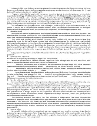 Pada wanita DMG harus dilakukan pengamatan gula darah preprandial dan postprandial. Fourth International Workshop
Conference on Gestational Diabetes Mellitus menganjurkan untuk mempertahankan konsentrasi gula darah kurang dari 95 mg/dl
(5,3 mmol/l) sebelum makan dan 120 mg/l-140 mg/dl).
Pengaturan pola makan bertujuan untuk menurunkan konsentrasi glukosa serum maternal, dengan cara membatasi
asupan karbohidrat hingga 40%-50% dari seluruh kalori, protein 20%, lemak 30%-40% (saturated kurang dari 10%), makan tinggi
serat. Kenaikan berat badan selama kehamilan (weight gain) diusahakan hanyaa sekitar 11-12,5 kg saja. Program pengaturan gizi
dan makanan yang dianjurkan oleh Ikatan Diabetes Amerika (American Diabetes Association) adalah pemberian kalori dan gizi
yang adekuat untuk memenuhi kebutuhan kehamilan dan mengurangi hiperglikemi ibu. Kalori harian yang dibutuhkan oleh bagi
perempuan dengan berat badan normal pada paruh kedua kehamilan adalah 30 kkal/kg BB normal.
Bila Indeks Masa Tubuh (Body Mass Index) lebih dari30 kg/m2, maka dianjurkan asupan rendah kalori sampai 30-33%
(sekitar 25 kkal/kg). diet ini untuk mencegah ketonemia. Olahraga teratur untuk memperbaiki control kadar gula darah pada
perempuan hamil dengan diabetes militus gestasional walaupun pengaruhnya terhadap hasil perinatal belum jelas.
3. Pemberian insulin
Perempuan yang memiliki gejala morbiditas janin (berdasarkan pemeriksaan glukosa atau adanya janin yang besar) atau
perempuan yang mempunyai konsentrasi gula darah yang tinggi harus dirawat lebih seksama dan biasanya diberi insulin. Terapi
insulin dapat menurunkan kejadian makrosimia janin dan morbilitas perinatal.
Dosis insulin yang diberikan sangat individual. Pemberian insulin ditujukan untuk mencapai konsentrasi gula darah
pascaprandial kurang dari 140 mg/dl sampai mencapai kadar glikemi dibawah rata-rata dan hasil perinatal yang lebih baik,
ketimbang dilakukannya upaya mempertahankan konsentrasi gula darah praprandial kurang dari 105 mg/dl, tetapi keadaan janin
tidak diperhatikan. Kejadian makrosomia dapat diturunkan dengan cara pemberian insulin untuk mencapai konsentrasi gula
darah praprandial kurang lebih 80 mg/dl (4,4 mmol/l). oleh karena itu, dalam merancang penatalaksanaan pemberian insulin
harus dipertimbangkan ketepatan waktu pengukuran gula darah, konsentrasi target glukosa, dan karakteristik pertumbuhan
janin.
Sebagai alternative pemberian obat antidiabetik seperti metformin dan sulfonylurea dapat dipakai untuk mengendalikan
gula darah.
4. Penatalaksanaan antepartum
Penatalaksanaan antepartum pada perempuan dengan DMG bertujuan untuk:
- Melakukan penatalaksanaan kehamilan trimester ketiga dalam upaya mencegah bayi lahir mati atau asfiksia, serta
menekan sekecil mungkin kejadian morbiditas ibu dan janin akibat persalinan.
- Memantau pertumbuhan janin sacara berkala dan terus-menerus (misalnya dengan USG) untuk mengetahui
perkembangan dan pertumbuhan ukuran janin sehingga dapat ditentukan saat dan cara persalinan yang tepat.
- Memperkirakan maturitas (kematangan) paru-paru janin (misalnya dengan amniosintesis) apabila ada rencana
terminasi (seksio sesarea) pada kehamilan 39 minggu.
- Pemeriksaan antenatal dianjurkan dilakukan sejak umur kehamilan 32-40 minggu. Pemeriksaan antenatal dilakukan
terhadap ibu hamil yang kadar gula darahnya tidak terkontrol, yang mendapat pengobatan insulin, atau yang menderita
hipertensi. Dianjurkan untuk melakukan pemeriksaan nonstrest test, profil biofisik, atau modifikasi pemeriksaan profil
biofisik seperti nonstres test dan indeks cairan amnion.
5. Cara dan waktu persalinan
Perempuan hamil dengan diabetes mellitus gestasional bukan merupakan indikasi SC. Penanganan persalinan tetap harus
berdasarkan kepada indikasi ibu dan janin, sama halnya dengan pengelolaan perempuan hamil tanpa diabetes.
Pada perempuan hamil diabetes militus gestasional dengan makrosomial, komplikasi utama yang mungkin terjadi pada
persalinan adalah trauma kelahiran seperti distosia bahu, fraktur tulang dan injuri fleksus brachialis. Bayi yang dilahirkan juga
beresiko mengalami hipoglikemia dan kelainan metabolic lainnya. Pengambilan keputusan untuk melakukan persalinan lebih
awal (pada kehamilan 38 minggu) dengan cara induksi persalinan atau seksio secaria dilakukan atas pertimbangan resiko
terjadinya kematian perinatal atau morbiditas perinatal yang berhubungan dengan makrosimia,, distosia bahu, gawat janin dan
terjadinya sindroma dan distress respirasi.
Penatalaksanaan perempuan hamil dengan DMG pada kehamilan 38 minggu dengan cara induksi persalinan yang
mendapatkan pengobatan insulin, dihubungkan dengan upaya menurunkan berat badan janin di atas 4000 gram atau diatas
persentil ke 90. Pada perempuan hamil dengan DMG yang mendapatkan pengobatan insulin, tidak ada manfaatnya manunda
persalinan sampai melampaui umur kehamilan 38-39 minggu karena persalinan yang dilakukan pada kehamilan 38-39 minggu,
bisa menurunkan kemungkinan terjadinya makrosomia. Bila berat janin diduga lebih dari 4500 gran, persalinan dianjurkan
dengan cara SC.
6. Pasca persalinan
Karena sudah tidak ada resisitensi terhadap insulin lagi, maka pada periode pasca persalinan perempuan dengan diabetes
gestasional jarang memerlukan insulin. Pasien dengan diabetes terkontrol dengan diet, setelah persalinan tidak perlu diperiksa
kadar glukosanya. Namun bila pada waktu kehamilan diberi pengobatan insulin, sebelum meninggalkan rumah sakit perlu
diperiksa kadar glukosa puasa 2 jam pascaprandial.
 