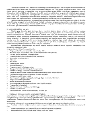 Karena risiko terjadi DM tipe II di kemudian hari meningkat, maka 6 minggu pasca persalinan perlu dilakukan pemeriksaan
diabetes dengan cara pemeriksaan gula darah puasa dalam dua waktu atau 2 jam setelah pemberian 75 gram glukosa pada
glucose tolerance test (kadar kurang dari 140 mg/dl berarti normal, kadar antara 140-200 mg/dl, berarti ada gangguan toleransi
glukosa, kadar lebih dari 200 berarti diabetes melitus). Bila tes ini menunjukan kadar yang normal, maka kadar glukosa darah
puasa dievaluasi lagi setelah 3 tahun. Skrining diabetes ini harus dilakukan secara berlaka, khususnya pada pasien dengan kadar
glukosa darah puasa yang meningkat waktu kehamilan. Perempuan yang pernah menderita diabetes melitus gestasional harus
diberi konseling agar rmenyusui anaknya karena pemberian ASI akan memperbaiki kontrol kadar gula darah.
Harus direncanakan pengunaan kontrasepsi karena sekali perempuan hamil menderita diabetes, maka dia berisiko
terkenal hal yang sama pada kehamilan berikutnya. Tidak ada pembatasan gangguan kontrasespi hormonal pada pasien dengan
riwayat DMG. Bagi perempuan yang obesitas, setelah melahirkan upaya penurunan berat badan dengan diet dan beolahraga
secara teratur agar risiko terjadinya diabetes menjadi menurun.
H. KOMPLIKASI PADA IBU DAN BAYI
Masalah yang ditemukan pada bayi yang ibunya menderita diabetes dalam kehamilan adalah kelainan bawaan,
makrosomia (bayi besar > 4 kg), hipoglikemia (kadar gula darah rendah), hipokalsemia (kadar kalsium dalam tubuh rendah),
hiperbilirubinemia (bilirubun berlebihan dalam tubuh), sindrom gawat napas, dan kematian janin. Faktor maternal (pada ibu)
yang berkaitan dengan peningkatan angka kejadian makrosomia adalah obesitas, hiperglikemia, usia tua, dan multiparitas
(jumlah kehamilan > 4). Makrosomia memiliki risiko kematian janin saat dilahirkan karena ketika melahirkan, bahu janin dapat
nyangkut serta dan peningkatan jumlah operasi caesar. Hipoglikemia pada bayi dapat terjadi beberapa jam setelah bayi
dilahirkan. Hal ini terjadi karena ibu mengalami hiperglikemia (kadar gula darah berlebihan) yang menyebabkan bayi menjadi
hiperinsulinemia (kadar hormone insulin dalam tubuh janin berlebihan).
Komplikasi yang didapatkan pada ibu dengan diabetes gestasional berkaitan dengan hipertensi, pre-eklampsia, dan
peningkatan risiko operasi caesar.
Pengaruh Diabetes Militus Terhadap Kehamilan
1. Pengaruh kehamilan, perrsalinan dan nifas terhadap DM.
a. Kehamilan dapat menyebabkan status pre diabetik menjadi manifes (diabetic).
b. DM akan menjadi lebih berat karena kehamilan.
2. Pengaruh penyakit gula terhadap kehamilan diantaranya:
a. abortus dan partus premature.
b. Hidronion.
c. Pre-eklamsi.
d. Kesalahan letak jantung.
e. Insufisiensi plasenta.
3. Pengaruh penyakit terhadap persalinan
a. Gangguan kontraksi otot rahim partus lama/terlantar.
b. Janin besar sehingga harus dilakukan tindakan operasi.
c. Gangguan pembuluh darah plasenta sehingga terjadi asfiksia sampai dengan lahir mati.
d. Perdarahan post partum karena gangguan kontraksi otot rahim.
e. Post partum mudah terjadi infeksi.
f. Bayi mengalami hypoglicemi post partum sehingga dapat menimbulkan kematian.
4. Pengaruh DM terhadap kala nifas
a. Mudah terjadi infeksi post partum
b. Kesembuhan luka terlambat dan cenderung infeksi mudah menyebar
5. Pengaruh DM terhadap bayi
a. Abortus, premature < usia kandungan 36 minggu
b. Janin besar (makrosomia)
c. Dapat terjadi cacat bawaan, potensial penyakit saraf dan jiwa
I. PENCEGAHAN TERHADAP DIABETES MELLITUS GESTASIONAL
Faktor keturunan merupakan factor yang tidak dapat diubah, tetapi factor lingkungan yang berkaitan dengan gaya hidup seperti
kurang berolahraga serta asupan nutrisi yang berlebihan dan kegemukan merupakan factor yang dapat diperbaiki .
Tidak diragukan bahwa nutrisi merupakan factor yang penting untuk timbulnya diabetes tipe 2 khususnya diabetes milletus pada
kehamilan ini .
Berikut adalah beberapa cara umum yang dapat dilakukan untuk mencegah agar tidak terkena diabetes milletus :
1. Pada bayi, pemberian ASI ( air susu ibu ) dapat mencegah resiko diabetes mellitus tipe 1 dan 2 minimal sampai umur 4
bulan .
2. Pengaturan pola makan atau diet yang sehat untuk menjaga berat tubuh yang stabil .
3. Membatasi jumlah lemak jenuh dan lemak trans di dalam pola makan.
 
