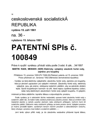 10
ceskoslovenská socialistickÁ
REPUBLIKA
vydáno 15. září 1961
na. 36 -
vyloženo 15. března 1961
PATENTNÍ SPIs č.
100849
Právo k využití vynálezu přísluší státu podle 3 odst. 6 zák. . 34/1957
MARTIN RADE, MEISSEN (NDR) Elektricky vytápěný zásobník horké vody,
zejména pro koupelny
Přihlášeno 15. prosince 1959 (PV 7288-59) Platnost patentu od 15. prosince 1959
Právo přednosti od . července 1952 (Německá demokratická republika)
. Vynález se týká elektricky vytápěného zásobníku horké vody, zejména pro koųpelny,
který je zároveň uzpůsoben pro vytápění místností. Zásobníky horké vody, elektricky
vytápěné, jsou, jak známo, obklopeny izolačním pláštěm, aby se zabránilo ztrátám
tepla. Oproti koupelnovým kamnům na uhlí, která nejsou opatřena tepelnou izolací,
nelze tedy elektrickým zásobníkem horké vody vytápět koupelnu. K vytápění,
místnosti je třeba zvláštního topného tělesa a odpovídajícího prostoru.
Podle vynálezu je k odstranění těchto nedostatků upraven kotel zásobníku horké vody v
izolačním plášti tak, že kolem kotle zůstává prstencový prázdný prostor, který je směrem dolů
částečně otevřen a nahoře uzavřen otočným nebo zdvihacím příklopem, tvořícím horní díl
izolačního pláště. Otáčením nebo zdvižením příklopu se tento prostor otvírá. Vytápění prostoru
je možno provádět teplem, vyrobeným levným nočním proudem a odevzdávaným vzduchu,
který cirkuluje v prostoru mezi kotlem a izolačním pláštěm. - -
Je-li tento výkon příliš malý, je do zásobníku vestavěno přídavné topné těleso,
 