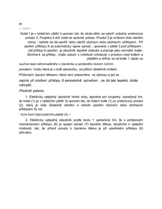 30
2 100849
Kotel 1 je v izolačním plášti 3 upraven tak, že okolo něho se vytvoří prázdný prstencový
prostor 2. Podpěry 4 drží kotel ve správné poloze. Prostor 2 je směrem dolů otevřen
otvory ; nahoře se dá uzavřít nebo otevřít otočným nebo zdvihacím příklopem . Při
zavření příklopu 6 se automaticky vypne spínač , upravený v plášti 3 pod příklopem ,
Jeli příklop 6 uzavřen, je zásobník tepelně izolován a pracuje jako normální bojler.
Zdvihne-li se příklop , může vzduch z místňosti cirkulovat v prostoru mezi kotlem a
pláštěm a ohřívá se od kotle 1, takže se
využívá tepla nahromaděného v zásobníku a vyrobeného levným nočním
proudem. Voda, která je v kotli zásobníku, se přitom částečně ochladí.
Přídavným topným tělesem, které není znázorněno na výkresu a jež se
zapíná při zdvižení příklopu 6 samostatně spínačem , se dá tato tepelná ztráta
nahradit. .
Předmět patentu
1. Elektricky vytápěný zásobník horké vody, zejména pro koupelny, vyznačený tím,
že kotel (1) je v izolačním plášti 3] upraven tak, že kolem kotle (1) je prstencový prostor
(2), který je dole částečně otevřen a nahoře uzavřen otočným nebo zdvihacím
příklopem 6], tvo
. řícím horní část izolačního pláště (3). •
2. Elektricky vytápěný zásobník podle bodu 1 vyznačený tím, že s pohybovým
mechanismem příklopu (6) je spojen spínač (7) topného tělesa, sloužícího k vytápění
místnosti, tak, že přívod proudu k topnému tělesu je při uzavřeném příklopu (6)
přerušen.
 