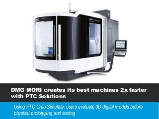 DMG MORI creates its best machines 2x faster
with PTC Solutions
Using PTC Creo Simulate, users evaluate 3D digital models before
physical prototyping and testing
 