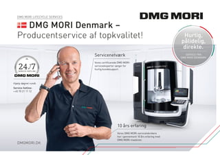 DMGMORI.DK
DMG MORI LIFECYCLE SERVICES
DMG MORI Denmark –
Producentservice af topkvalitet!
Hjælp døgnet rundt.
Service-hotline:
+ 45 70 21 11 12
Servicenetværk
Vores certificerede DMG MORI-
­serviceeksperter sørger for
hurtig kundesupport.
10 års erfaring
Vores DMG MORI-serviceteknikere
har i gennemsnit 10 års erfaring med
DMG MORI-maskiner.
Hurtig,
pålidelig,
direkte.
SERVICE FRA
DMG MORI DENMARK
 