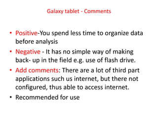 Galaxy tablet - Comments


• Positive-You spend less time to organize data
  before analysis
• Negative - It has no simple way of making
  back- up in the field e.g. use of flash drive.
• Add comments: There are a lot of third part
  applications such us internet, but there not
  configured, thus able to access internet.
• Recommended for use
 