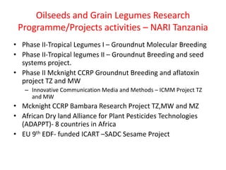 Oilseeds and Grain Legumes Research
 Programme/Projects activities – NARI Tanzania
• Phase II-Tropical Legumes I – Groundnut Molecular Breeding
• Phase II-Tropical legumes II – Groundnut Breeding and seed
  systems project.
• Phase II Mcknight CCRP Groundnut Breeding and aflatoxin
  project TZ and MW
   – Innovative Communication Media and Methods – ICMM Project TZ
     and MW
• Mcknight CCRP Bambara Research Project TZ,MW and MZ
• African Dry land Alliance for Plant Pesticides Technologies
  (ADAPPT)- 8 countries in Africa
• EU 9th EDF- funded ICART –SADC Sesame Project
 