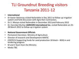 TLI Groundnut Breeding visitors
              Tanzania 2011-12
• International
• Dr Xavier Delannay visited Naliendele in Dec 2011 to follow up irrigation
  system and held discussion with Agro-Rain Contractors.
• Dr. E. Monyo visited Naliendele in December 2011and February 2012
• Dr. Hannibal Muhtar AGRICON International Inc. visited Naliendele on 25-
  28 March 2012 to follow-up irrigation system

• National Government Officials
• Permanent Secretary Ministry of Agriculture
• Director of research and Development MAFSC
• COSTECH Supporting funds for seed production 10 block – BOQ in and
  tendering progress
• M and E Team from the Ministry
• Media TBC
 