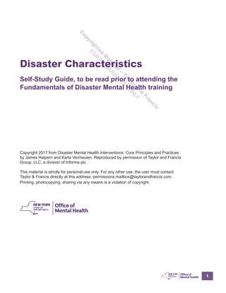 1
C
opyrighted
M
aterial–
Taylor
and
Francis
FO
R
PER
SO
N
AL
U
SE
O
N
LY
Disaster Characteristics
Self-Study Guide, to be read prior to attending the
Fundamentals of Disaster Mental Health training
Copyright 2017 from Disaster Mental Health Interventions: Core Principles and Practices
by James Halpern and Karla Vermeulen. Reproduced by permission of Taylor and Francis
Group, LLC, a division of Informa plc.
This material is strictly for personal use only. For any other use, the user must contact
Taylor & Francis directly at this address: permissions.mailbox@taylorandfrancis.com.
Printing, photocopying, sharing via any means is a violation of copyright.
 