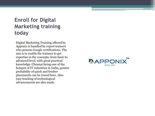 Enroll for Digital
Marketing training
today
Digital Marketing Training offered by
Apponix is handled by expert trainers
who possess Google certifications. The
aim is to enable the trainees to get
expertise in the concepts, from basic to
advanced level, with great practical
knowledge. Chennai being one of the
hotspot of IT industries in India, greater
probability of quick and fresher
placements can be traced here. Also
easy tracking of technological
advancements are also made.
 