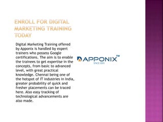 Digital Marketing Training offered
by Apponix is handled by expert
trainers who possess Google
certifications. The aim is to enable
the trainees to get expertise in the
concepts, from basic to advanced
level, with great practical
knowledge. Chennai being one of
the hotspot of IT industries in India,
greater probability of quick and
fresher placements can be traced
here. Also easy tracking of
technological advancements are
also made.
 