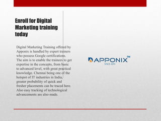 Enroll for Digital
Marketing training
today
Digital Marketing Training offered by
Apponix is handled by expert trainers
who possess Google certifications.
The aim is to enable the trainees to get
expertise in the concepts, from basic
to advanced level, with great practical
knowledge. Chennai being one of the
hotspot of IT industries in India,
greater probability of quick and
fresher placements can be traced here.
Also easy tracking of technological
advancements are also made.
 