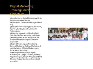 Digital Marketing
Training Course
Objectives
1.Introduction to Digital Marketing with its
features and opportunities
2.Know aboutContent Marketing and Heat
Map
3.Social Media marketing types: Facebook,
YouTube,Twitter, Google+, LinkedIn,
Pinterest etc.
4.Know the strategies of blending both
Digital andOffline Marketing techniques
5.Review, prioritize and re-organize the
plans aimed at boosting the customer
acquisition.
6.Learn different types of marketing:
Content Marketing,Webinar Marketing, E-
mail Marketing, Affiliate Marketing and
Social Media Marketing
7.Learning tools assisting in digital
marketing viz. GoogleAd Sense, Landing
PageTechniques, Google Analytics and PPC
8.Create Blogs and get expertise in Lead
generation
 