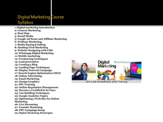 Digital Marketing Course
Syllabus
1: Digital marketing Introduction
2: Content Marketing
3: Heat Map
4: Social Media
5: Google Ad Sense and Affiliate Marketing
6: Webinar Marketing
7: Media Buying & Selling
8: Hashtag Viral Marketing
9: Website Designing with CMS
10: Whatsapp Digital Marketing
11: Mobile marketing
12: Freelancing Techniques
13: Lead generation
14: Creating a Blog
15: Landing Page Techniques
16: Display Network Campaign
17: Search Engine Optimization (SEO)
18: Online Advertising
19: Email Marketing
20: Design Graphics
21: PPC Training
22: Online Reputation Management
23: Become a Certified in 60 Days
24: List Building Techniques
25: Google Analytics Topics
25: Optimizing a Web Site for Online
Marketing
26: Live Streaming
27: Youtube Marketing
28: PPC Campaign Setup
29: Digital Marketing Stratergies
 