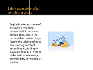 Salary expectation after
completing course
Digital Marketing is one of
the most demanded
careers both in India and
abroad alike. Rise in the
demand has resulted huge
leap in the salary packages
too showing constant
ascending. According to
payscale.com, 6.5 – 7 lakhs
is the estimated average
annual salary in this field at
present.
 