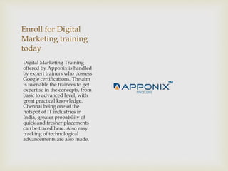 Enroll for Digital
Marketing training
today
Digital Marketing Training
offered by Apponix is handled
by expert trainers who possess
Google certifications. The aim
is to enable the trainees to get
expertise in the concepts, from
basic to advanced level, with
great practical knowledge.
Chennai being one of the
hotspot of IT industries in
India, greater probability of
quick and fresher placements
can be traced here. Also easy
tracking of technological
advancements are also made.
 