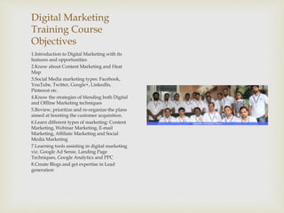 Digital Marketing
Training Course
Objectives
1.Introduction to Digital Marketing with its
features and opportunities
2.Know about Content Marketing and Heat
Map
3.Social Media marketing types: Facebook,
YouTube, Twitter, Google+, LinkedIn,
Pinterest etc.
4.Know the strategies of blending both Digital
and Offline Marketing techniques
5.Review, prioritize and re-organize the plans
aimed at boosting the customer acquisition.
6.Learn different types of marketing: Content
Marketing, Webinar Marketing, E-mail
Marketing, Affiliate Marketing and Social
Media Marketing
7.Learning tools assisting in digital marketing
viz. Google Ad Sense, Landing Page
Techniques, Google Analytics and PPC
8.Create Blogs and get expertise in Lead
generation
 