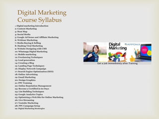 Digital Marketing
Course Syllabus
1: Digital marketing Introduction
2: Content Marketing
3: Heat Map
4: Social Media
5: Google Ad Sense and Affiliate Marketing
6: Webinar Marketing
7: Media Buying & Selling
8: Hashtag Viral Marketing
9: Website Designing with CMS
10: Whatsapp Digital Marketing
11: Mobile marketing
12: Freelancing Techniques
13: Lead generation
14: Creating a Blog
15: Landing Page Techniques
16: Display Network Campaign
17: Search Engine Optimization (SEO)
18: Online Advertising
19: Email Marketing
20: Design Graphics
21: PPC Training
22: Online Reputation Management
23: Become a Certified in 60 Days
24: List Building Techniques
25: Google Analytics Topics
25: Optimizing a Web Site for Online Marketing
26: Live Streaming
27: Youtube Marketing
28: PPC Campaign Setup
29: Digital Marketing Stratergies
 