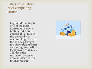 Salary expectation
after completing
course
Digital Marketing is
one of the most
demanded careers
both in India and
abroad alike. Rise in
the demand has
resulted huge leap in
the salary packages
too showing constant
ascending. According
to payscale.com, 6.5 –
7 lakhs is the
estimated average
annual salary in this
field at present.
 
