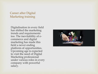 Career after Digital
Marketing training
Digitalisation in every field
has shifted the marketing
trends and requirements
too. The inevitability of e-
commerce and digital
marketing has made this
field a never ending
platform of opportunities.
Upcoming age is expected
to visit the need of Digital
Marketing professional
under various roles in every
company with powerful
salary.
 
