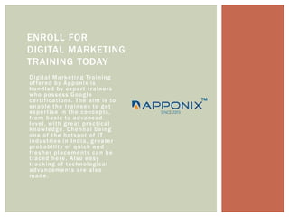 Digital Marketing Training
offered by Apponix is
handled by expert trainers
who possess Google
certifications. The aim is to
enable the trainees to get
expertise in the concepts,
from basic to advanced
level, with great practical
knowledge. Chennai being
one of the hotspot of IT
industries in India, greater
probability of quick and
fresher placements can be
traced here. Also easy
tracking of technological
advancements are also
made.
ENROLL FOR
DIGITAL MARKETING
TRAINING TODAY
 