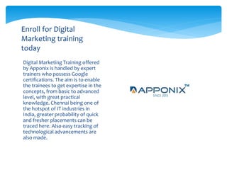 Digital Marketing Training offered
by Apponix is handled by expert
trainers who possess Google
certifications. The aim is to enable
the trainees to get expertise in the
concepts, from basic to advanced
level, with great practical
knowledge. Chennai being one of
the hotspot of IT industries in
India, greater probability of quick
and fresher placements can be
traced here. Also easy tracking of
technological advancements are
also made.
Enroll for Digital
Marketing training
today
 