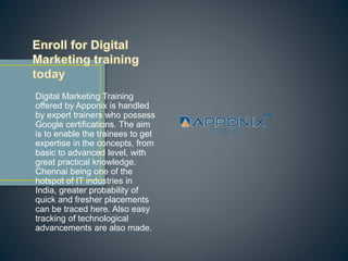 Digital Marketing Training
offered by Apponix is handled
by expert trainers who possess
Google certifications. The aim
is to enable the trainees to get
expertise in the concepts, from
basic to advanced level, with
great practical knowledge.
Chennai being one of the
hotspot of IT industries in
India, greater probability of
quick and fresher placements
can be traced here. Also easy
tracking of technological
advancements are also made.
 