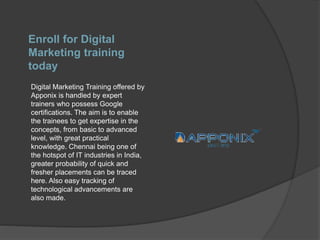 Enroll for Digital
Marketing training
today
Digital Marketing Training offered by
Apponix is handled by expert
trainers who possess Google
certifications. The aim is to enable
the trainees to get expertise in the
concepts, from basic to advanced
level, with great practical
knowledge. Chennai being one of
the hotspot of IT industries in India,
greater probability of quick and
fresher placements can be traced
here. Also easy tracking of
technological advancements are
also made.
 