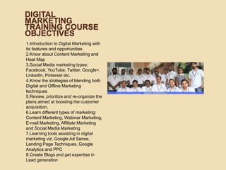 DIGITAL
MARKETING
TRAINING COURSE
OBJECTIVES
1.Introduction to Digital Marketing with
its features and opportunities
2.Know about Content Marketing and
Heat Map
3.Social Media marketing types:
Facebook, YouTube, Twitter, Google+,
LinkedIn, Pinterest etc.
4.Know the strategies of blending both
Digital and Offline Marketing
techniques
5.Review, prioritize and re-organize the
plans aimed at boosting the customer
acquisition.
6.Learn different types of marketing:
Content Marketing, Webinar Marketing,
E-mail Marketing, Affiliate Marketing
and Social Media Marketing
7.Learning tools assisting in digital
marketing viz. Google Ad Sense,
Landing Page Techniques, Google
Analytics and PPC
8.Create Blogs and get expertise in
Lead generation
 