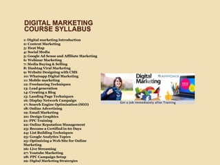 1: Digital marketing Introduction
2: Content Marketing
3: Heat Map
4: Social Media
5: Google Ad Sense and Affiliate Marketing
6: Webinar Marketing
7: Media Buying & Selling
8: Hashtag Viral Marketing
9: Website Designing with CMS
10: Whatsapp Digital Marketing
11: Mobile marketing
12: Freelancing Techniques
13: Lead generation
14: Creating a Blog
15: Landing Page Techniques
16: Display Network Campaign
17: Search Engine Optimization (SEO)
18: Online Advertising
19: Email Marketing
20: Design Graphics
21: PPC Training
22: Online Reputation Management
23: Become a Certified in 60 Days
24: List Building Techniques
25: Google Analytics Topics
25: Optimizing a Web Site for Online
Marketing
26: Live Streaming
27: Youtube Marketing
28: PPC Campaign Setup
29: Digital Marketing Stratergies
DIGITAL MARKETING
COURSE SYLLABUS
 