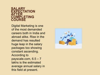 SALARY
EXPECTATION
AFTER
COMPLETING
COURSE
Digital Marketing is one
of the most demanded
careers both in India and
abroad alike. Rise in the
demand has resulted
huge leap in the salary
packages too showing
constant ascending.
According to
payscale.com, 6.5 – 7
lakhs is the estimated
average annual salary in
this field at present.
 
