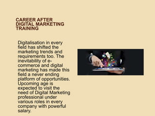 CAREER AFTER
DIGITAL MARKETING
TRAINING
Digitalisation in every
field has shifted the
marketing trends and
requirements too. The
inevitability of e-
commerce and digital
marketing has made this
field a never ending
platform of opportunities.
Upcoming age is
expected to visit the
need of Digital Marketing
professional under
various roles in every
company with powerful
salary.
 