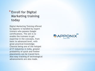 *
Digital Marketing Training offered
by Apponix is handled by expert
trainers who possess Google
certifications. The aim is to
enable the trainees to get
expertise in the concepts, from
basic to advanced level, with
great practical knowledge.
Chennai being one of the hotspot
of IT industries in India, greater
probability of quick and fresher
placements can be traced here.
Also easy tracking of technological
advancements are also made.
 