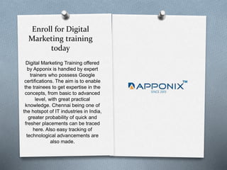 Enroll for Digital
Marketing training
today
Digital Marketing Training offered
by Apponix is handled by expert
trainers who possess Google
certifications. The aim is to enable
the trainees to get expertise in the
concepts, from basic to advanced
level, with great practical
knowledge. Chennai being one of
the hotspot of IT industries in India,
greater probability of quick and
fresher placements can be traced
here. Also easy tracking of
technological advancements are
also made.
 