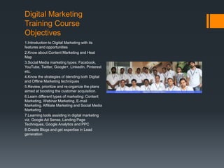 Digital Marketing
Training Course
Objectives
1.Introduction to Digital Marketing with its
features and opportunities
2.Know about Content Marketing and Heat
Map
3.Social Media marketing types: Facebook,
YouTube, Twitter, Google+, LinkedIn, Pinterest
etc.
4.Know the strategies of blending both Digital
and Offline Marketing techniques
5.Review, prioritize and re-organize the plans
aimed at boosting the customer acquisition.
6.Learn different types of marketing: Content
Marketing, Webinar Marketing, E-mail
Marketing, Affiliate Marketing and Social Media
Marketing
7.Learning tools assisting in digital marketing
viz. Google Ad Sense, Landing Page
Techniques, Google Analytics and PPC
8.Create Blogs and get expertise in Lead
generation
 
