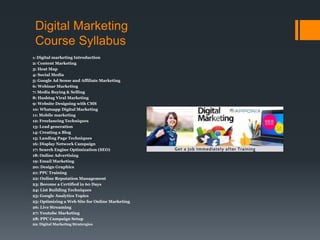 Digital Marketing
Course Syllabus
1: Digital marketing Introduction
2: Content Marketing
3: Heat Map
4: Social Media
5: Google Ad Sense and Affiliate Marketing
6: Webinar Marketing
7: Media Buying & Selling
8: Hashtag Viral Marketing
9: Website Designing with CMS
10: Whatsapp Digital Marketing
11: Mobile marketing
12: Freelancing Techniques
13: Lead generation
14: Creating a Blog
15: Landing Page Techniques
16: Display Network Campaign
17: Search Engine Optimization (SEO)
18: Online Advertising
19: Email Marketing
20: Design Graphics
21: PPC Training
22: Online Reputation Management
23: Become a Certified in 60 Days
24: List Building Techniques
25: Google Analytics Topics
25: Optimizing a Web Site for Online Marketing
26: Live Streaming
27: Youtube Marketing
28: PPC Campaign Setup
29: Digital Marketing Stratergies
 