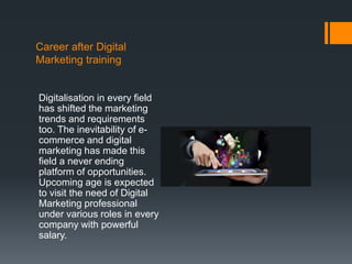 Career after Digital
Marketing training
Digitalisation in every field
has shifted the marketing
trends and requirements
too. The inevitability of e-
commerce and digital
marketing has made this
field a never ending
platform of opportunities.
Upcoming age is expected
to visit the need of Digital
Marketing professional
under various roles in every
company with powerful
salary.
 