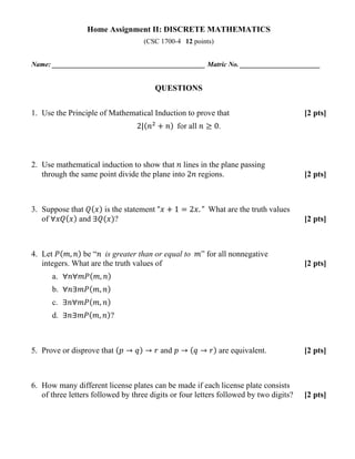 Home Assignment II: DISCRETE MATHEMATICS
(CSC 1700-4 12 points)
Name: ____________________________________________ Matric No. _______________________
QUESTIONS
1. Use the Principle of Mathematical Induction to prove that [2 pts]
2|(𝑛𝑛2
+ 𝑛𝑛) for all 𝑛𝑛 ≥ 0.
2. Use mathematical induction to show that 𝑛𝑛 lines in the plane passing
through the same point divide the plane into 2𝑛𝑛 regions. [2 pts]
3. Suppose that 𝑄𝑄(𝑥𝑥) is the statement “𝑥𝑥 + 1 = 2𝑥𝑥. ” What are the truth values
of ∀𝑥𝑥𝑥𝑥(𝑥𝑥) and ∃𝑄𝑄(𝑥𝑥)? [2 pts]
4. Let 𝑃𝑃( 𝑚𝑚, 𝑛𝑛) be “𝑛𝑛 is greater than or equal to 𝑚𝑚” for all nonnegative
integers. What are the truth values of [2 pts]
a. ∀𝑛𝑛∀𝑚𝑚𝑚𝑚( 𝑚𝑚, 𝑛𝑛)
b. ∀𝑛𝑛∃𝑚𝑚𝑚𝑚( 𝑚𝑚, 𝑛𝑛)
c. ∃𝑛𝑛∀𝑚𝑚𝑚𝑚( 𝑚𝑚, 𝑛𝑛)
d. ∃𝑛𝑛∃𝑚𝑚𝑚𝑚( 𝑚𝑚, 𝑛𝑛)?
5. Prove or disprove that (𝑝𝑝 → 𝑞𝑞) → 𝑟𝑟 and 𝑝𝑝 → (𝑞𝑞 → 𝑟𝑟) are equivalent. [2 pts]
6. How many different license plates can be made if each license plate consists
of three letters followed by three digits or four letters followed by two digits? [2 pts]
 