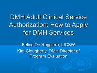 DMH Adult Clinical ServiceDMH Adult Clinical Service
Authorization: How to ApplyAuthorization: How to Apply
for DMH Servicesfor DMH Services
Felice De Ruggiero, LICSWFelice De Ruggiero, LICSW
Kim Clougherty, DMH Director ofKim Clougherty, DMH Director of
Program EvaluationProgram Evaluation
 