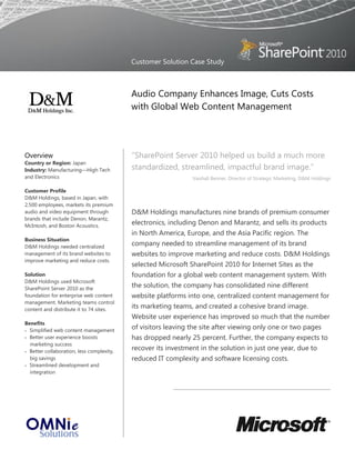 Customer Solution Case Study



                                           Audio Company Enhances Image, Cuts Costs
                                           with Global Web Content Management




Overview                                   “SharePoint Server 2010 helped us build a much more
Country or Region: Japan
Industry: Manufacturing—High Tech          standardized, streamlined, impactful brand image.”
and Electronics                                               Vaishali Benner, Director of Strategic Marketing, D&M Holdings

Customer Profile
D&M Holdings, based in Japan, with
2,500 employees, markets its premium
audio and video equipment through          D&M Holdings manufactures nine brands of premium consumer
brands that include Denon, Marantz,
McIntosh, and Boston Acoustics.
                                           electronics, including Denon and Marantz, and sells its products
                                           in North America, Europe, and the Asia Pacific region. The
Business Situation
D&M Holdings needed centralized
                                           company needed to streamline management of its brand
management of its brand websites to        websites to improve marketing and reduce costs. D&M Holdings
improve marketing and reduce costs.
                                           selected Microsoft SharePoint 2010 for Internet Sites as the
Solution                                   foundation for a global web content management system. With
D&M Holdings used Microsoft
SharePoint Server 2010 as the
                                           the solution, the company has consolidated nine different
foundation for enterprise web content      website platforms into one, centralized content management for
management. Marketing teams control
content and distribute it to 74 sites.
                                           its marketing teams, and created a cohesive brand image.
                                           Website user experience has improved so much that the number
Benefits
 Simplified web content management
                                           of visitors leaving the site after viewing only one or two pages
 Better user experience boosts            has dropped nearly 25 percent. Further, the company expects to
  marketing success
 Better collaboration, less complexity,
                                           recover its investment in the solution in just one year, due to
  big savings                              reduced IT complexity and software licensing costs.
 Streamlined development and
  integration
 