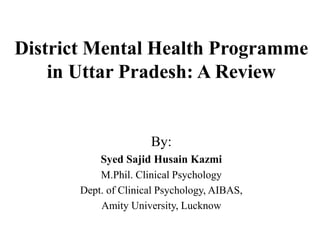 District Mental Health Programme
in Uttar Pradesh: A Review
By:
Syed Sajid Husain Kazmi
M.Phil. Clinical Psychology
Dept. of Clinical Psychology, AIBAS,
Amity University, Lucknow
 