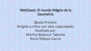 WebQuest: El mundo Mágico de la
Geometría
Grado Primero
Dirigida a niños con altas capacidades
Diseñada por:
Martha Betancur Taborda
Rocío Robayo García
 
